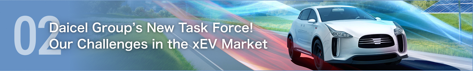 02 Introducing the Daicel Group’s new task force! Challenges facing the xEV market