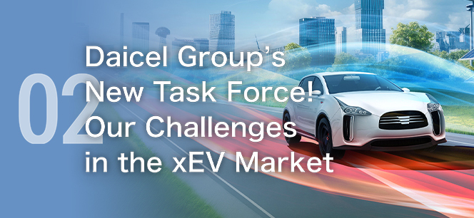 02 Introducing the Daicel Group’s new task force! Challenges facing the xEV market