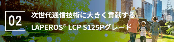 02 次世代通信技術に大きく貢献する LAPEROS® LCP S125Pグレード